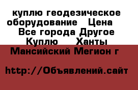 куплю геодезическое оборудование › Цена ­ - - Все города Другое » Куплю   . Ханты-Мансийский,Мегион г.